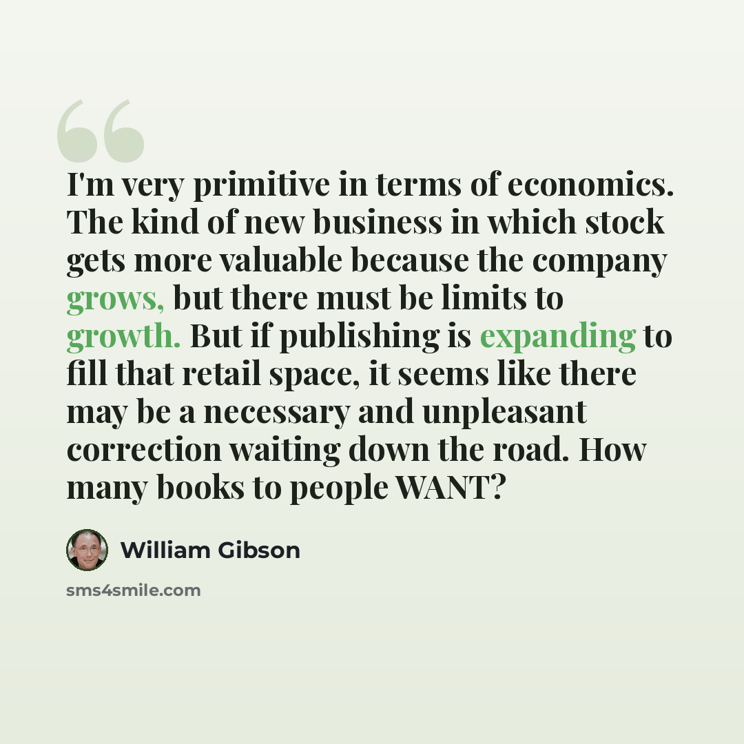 “I'm very primitive in terms of economics. The kind of new business in which stock gets more valuable because the company grows, but there must be limits to growth. But if publishing is expanding to fill that retail space, it seems like there may be a necessary and unpleasant correction waiting…” quote by William Gibson