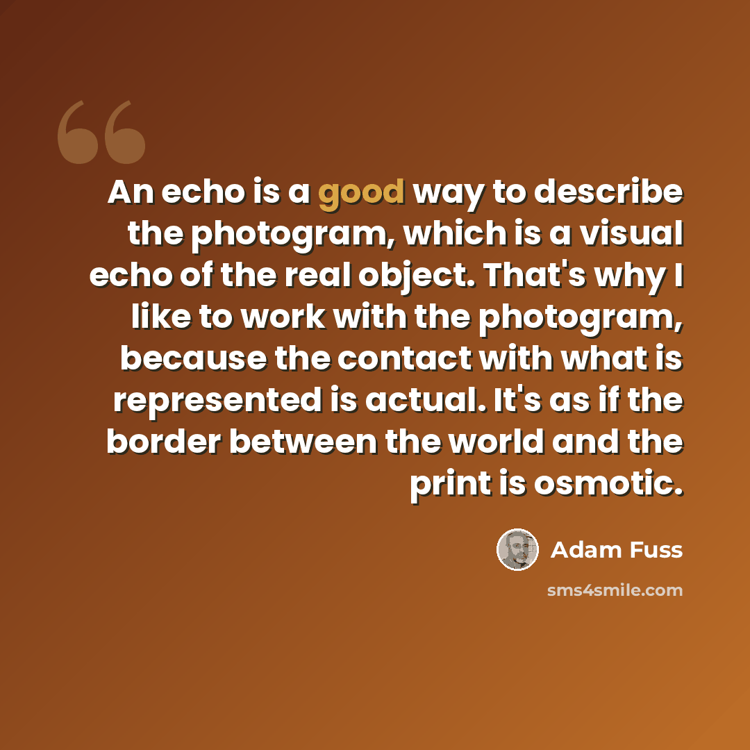 “An echo is a good way to describe the photogram, which is a visual echo of the real object. That's why I like to work with the photogram, because the contact with what is represented is actual. It's as if the border between the world and the print is osmotic.” quote by Adam Fuss