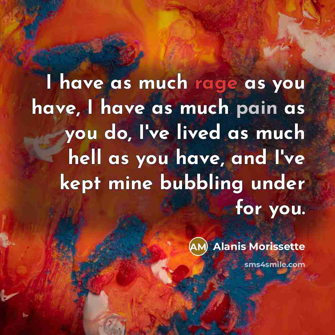 “I have as much rage as you have, I have as much pain as you do, I've lived as much hell as you have, and I've kept mine bubbling under for you.” quote by Alanis Morissette