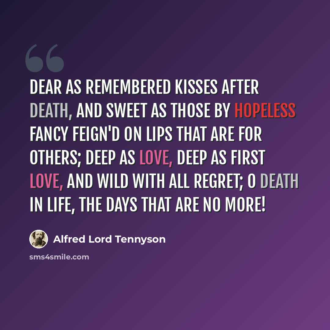 “Dear as remembered kisses after death, And sweet as those by hopeless fancy feign'd On lips that are for others; deep as love, Deep as first love, and wild with all regret; O Death in Life, the days that are no more!” quote by Alfred Lord Tennyson