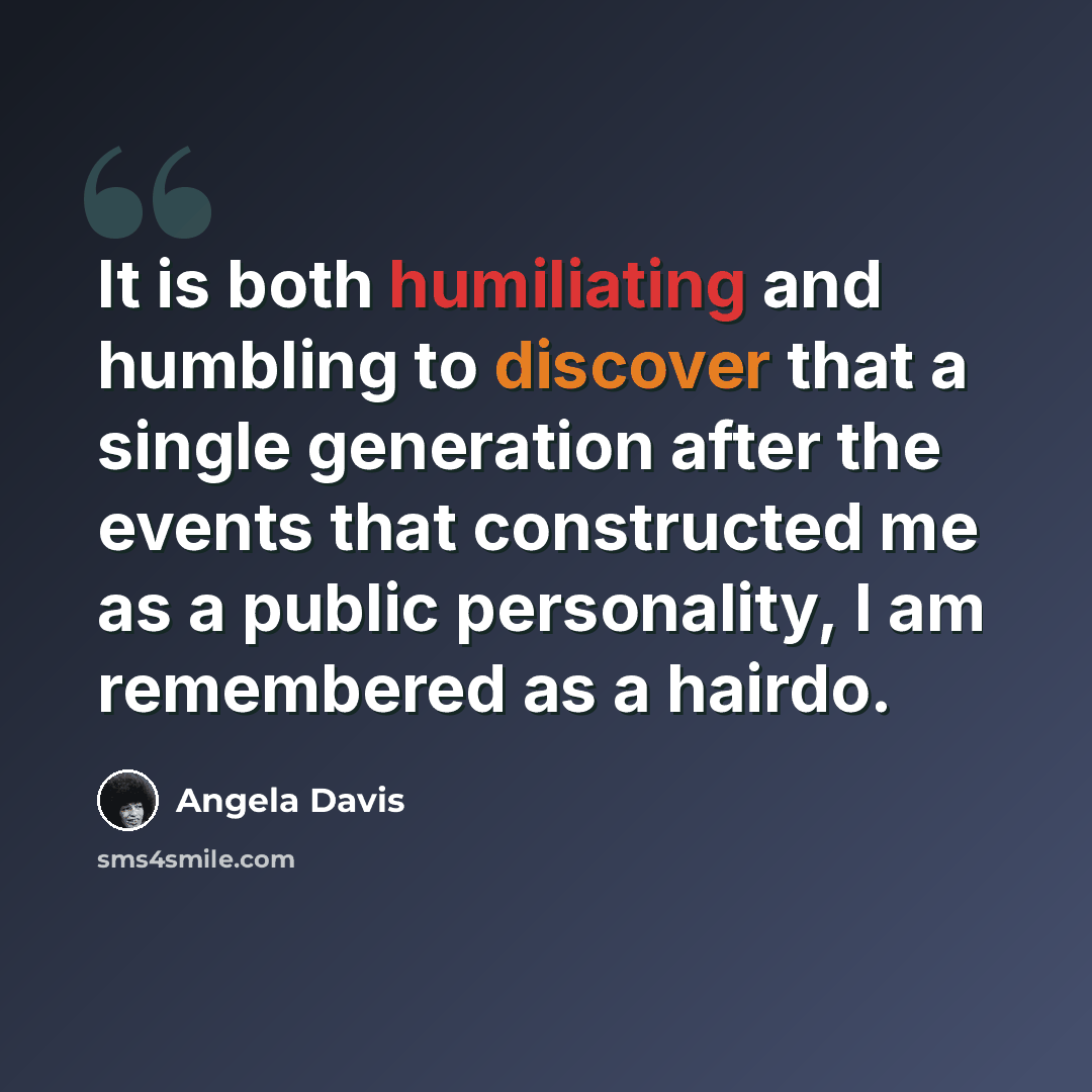 “It is both humiliating and humbling to discover that a single generation after the events that constructed me as a public personality, I am remembered as a hairdo.” quote by Angela Davis