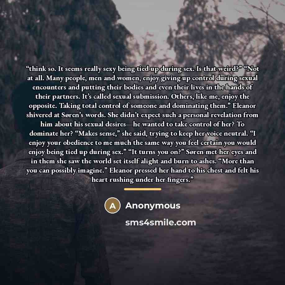 “think so. It seems really sexy being tied up during sex. Is that weird?” “Not at all. Many people, men and women, enjoy giving up control during sexual encounters and putting their bodies and even their lives in the hands of their partners. It’s called sexual submission. Others, like me, enjoy the…” quote by Anonymous