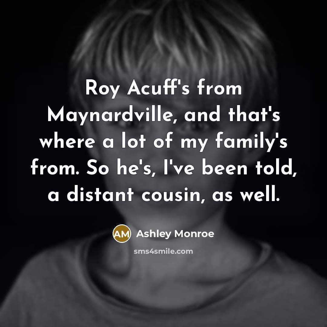 “Roy Acuff's from Maynardville, and that's where a lot of my family's from. So he's, I've been told, a distant cousin, as well.” quote by Ashley Monroe