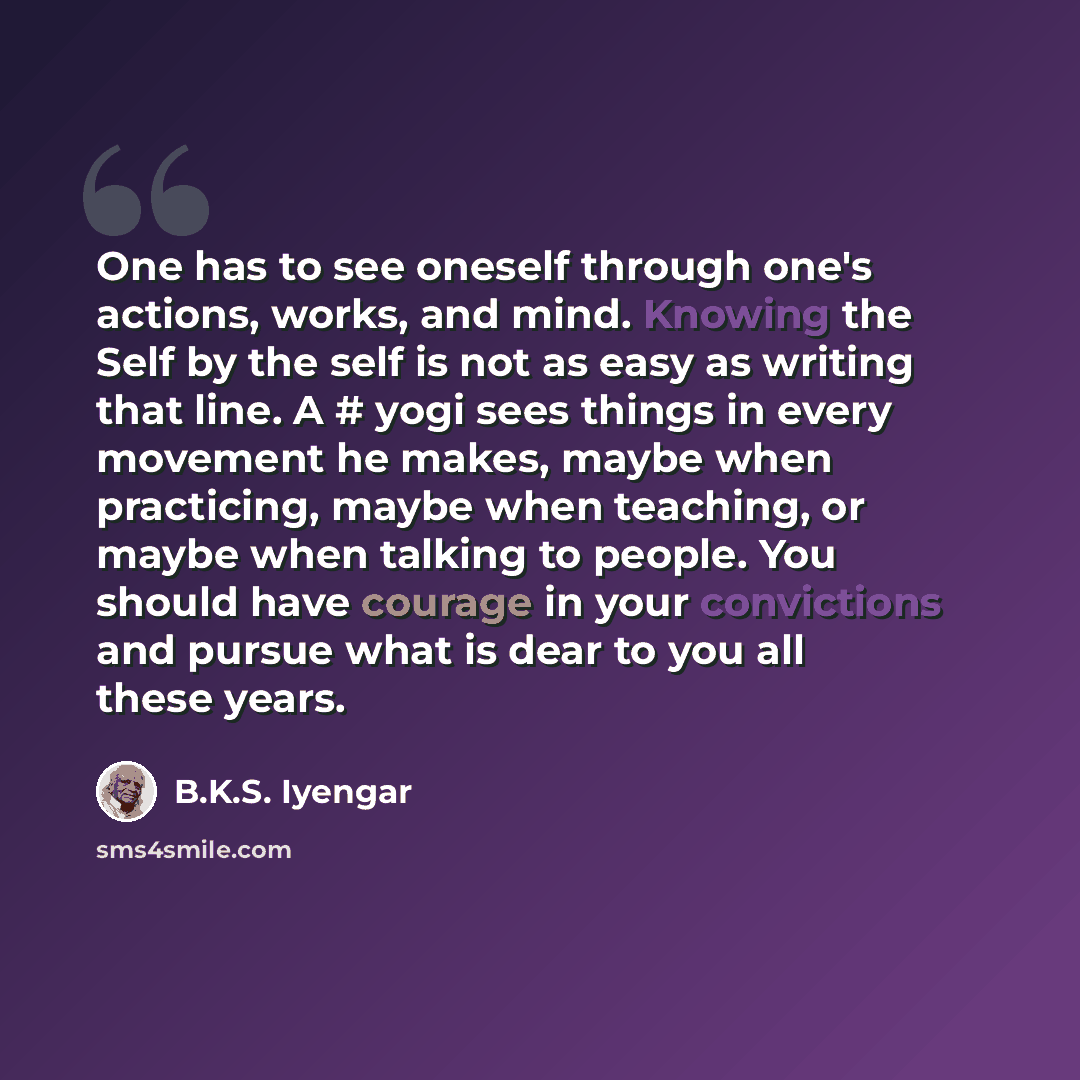“One has to see oneself through one's actions, works, and mind. Knowing the Self by the self is not as easy as writing that line. A # yogi sees things in every movement he makes, maybe when practicing, maybe when teaching, or maybe when talking to people. You should have courage in your convictions…” quote by B.K.S. Iyengar