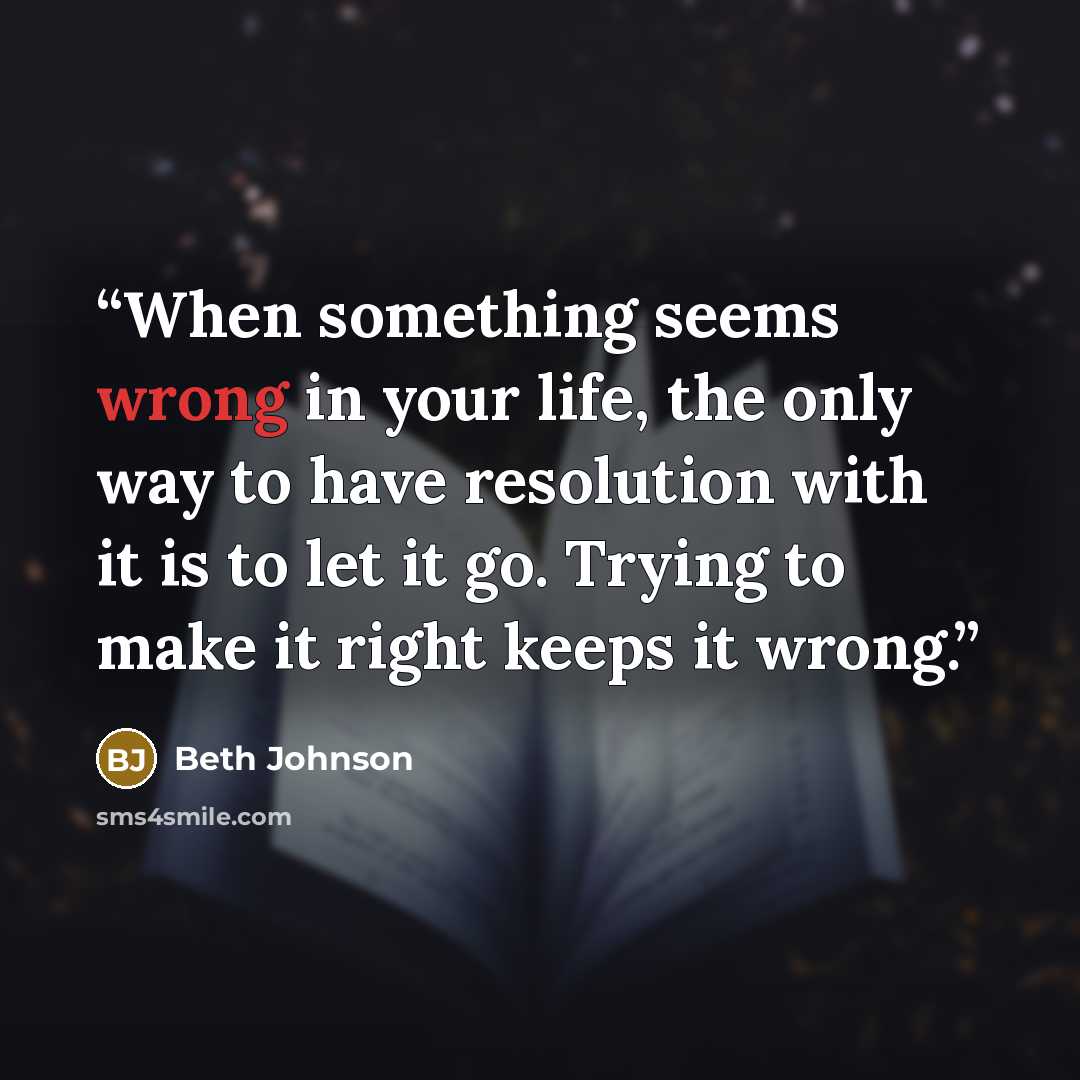 “When something seems wrong in your life, the only way to have resolution with it is to let it go. Trying to make it right keeps it wrong.” quote by Beth Johnson