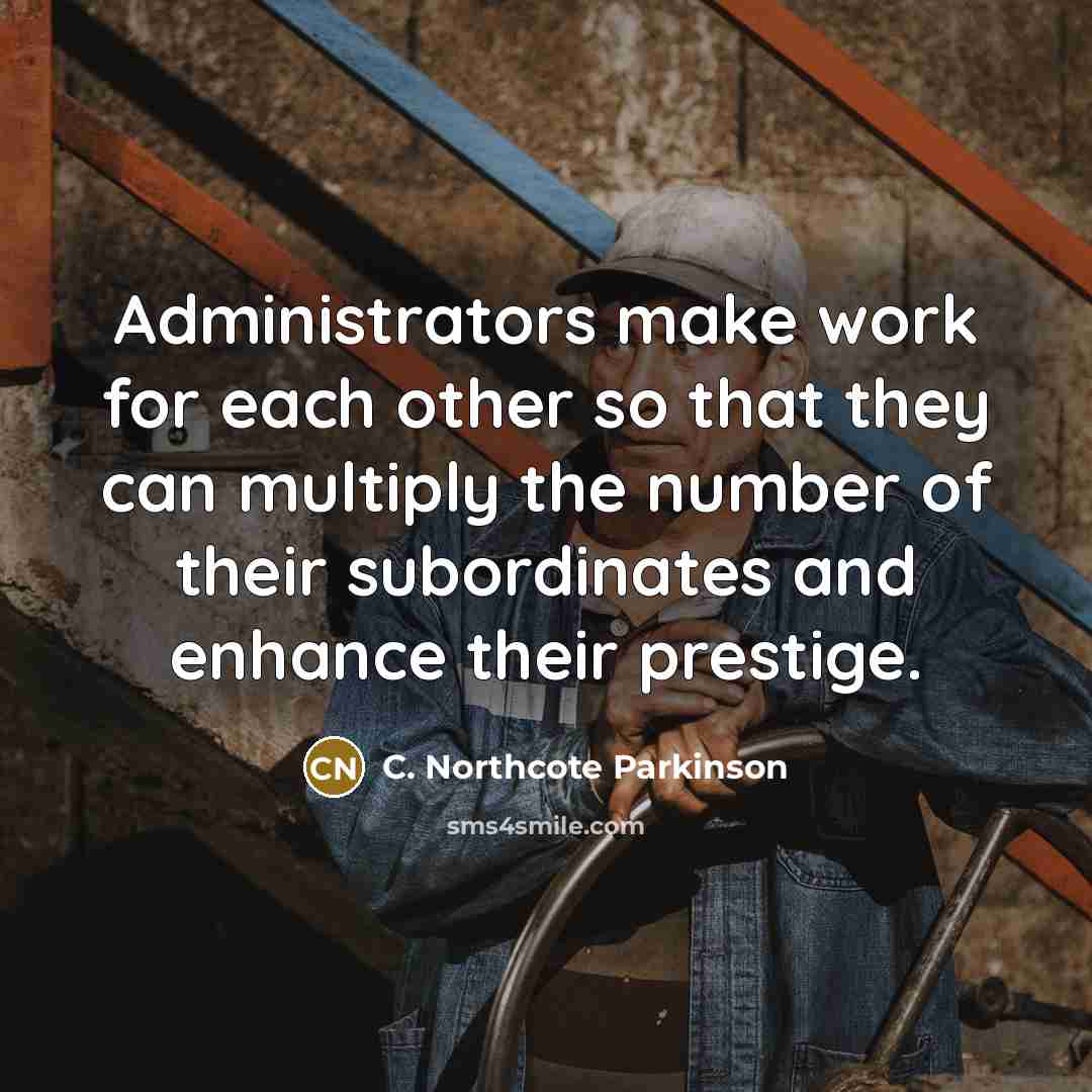 “Administrators make work for each other so that they can multiply the number of their subordinates and enhance their prestige.” quote by C. Northcote Parkinson