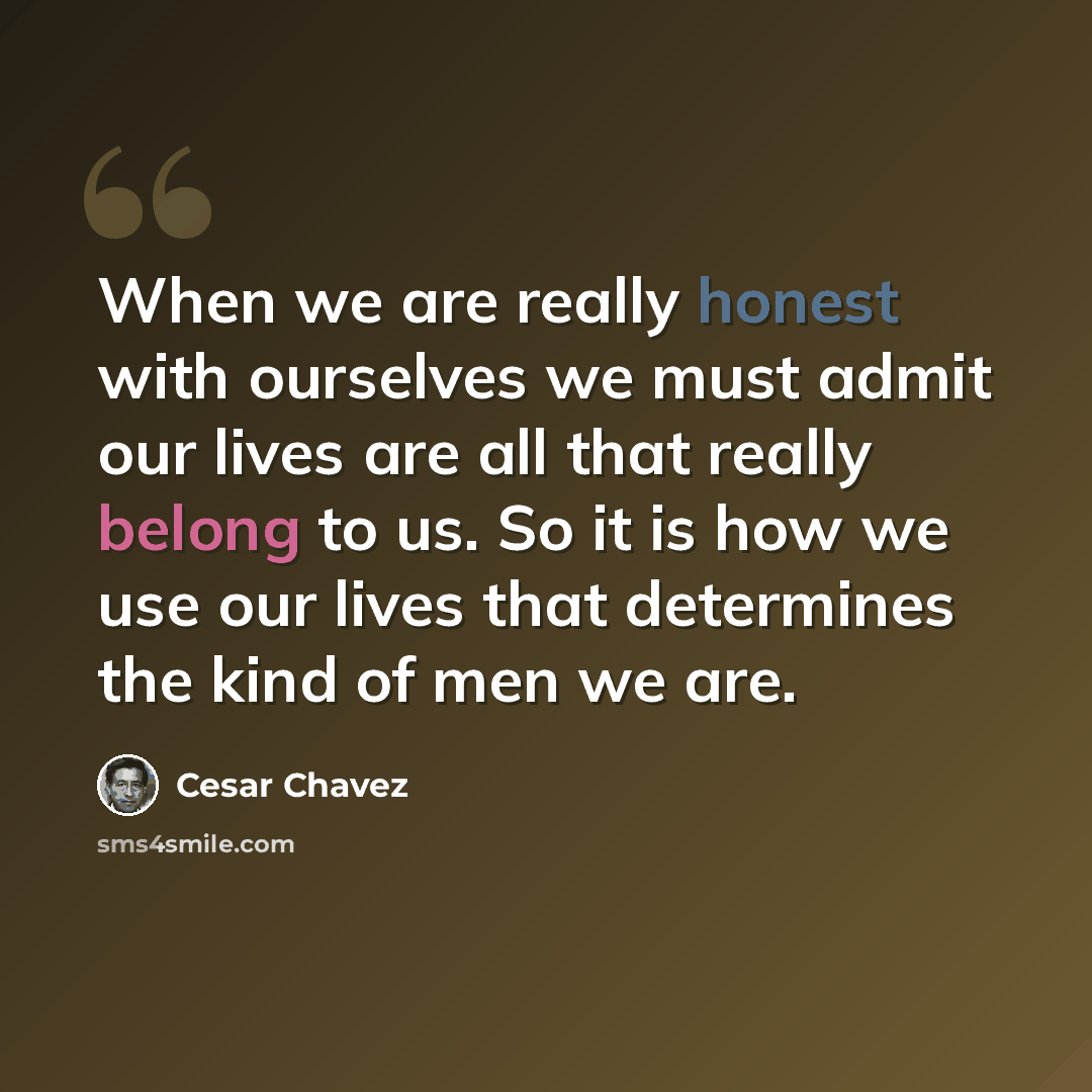“When we are really honest with ourselves we must admit our lives are all that really belong to us. So it is how we use our lives that determines the kind of men we are.” quote by Cesar Chavez