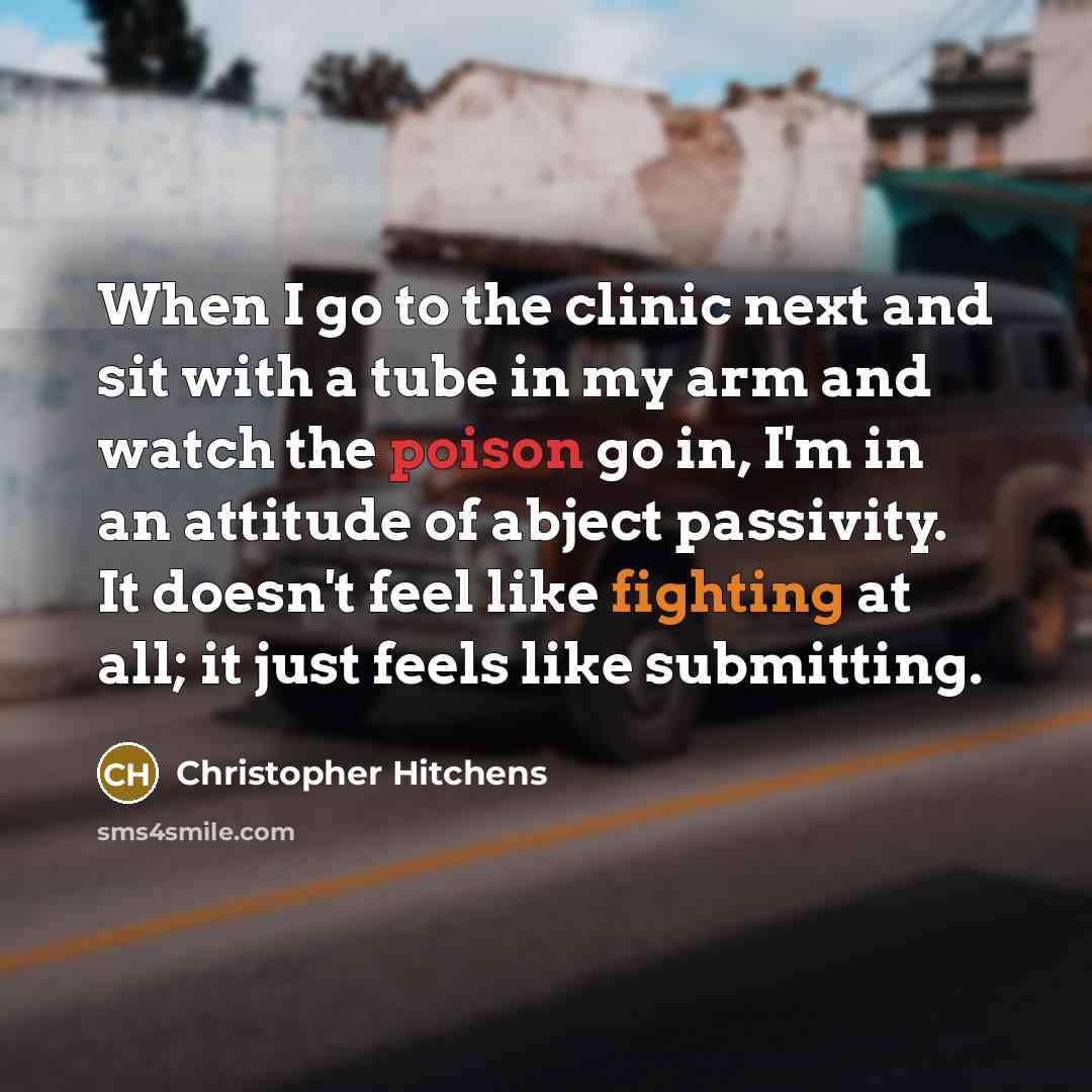 “When I go to the clinic next and sit with a tube in my arm and watch the poison go in, I'm in an attitude of abject passivity. It doesn't feel like fighting at all; it just feels like submitting.” quote by Christopher Hitchens
