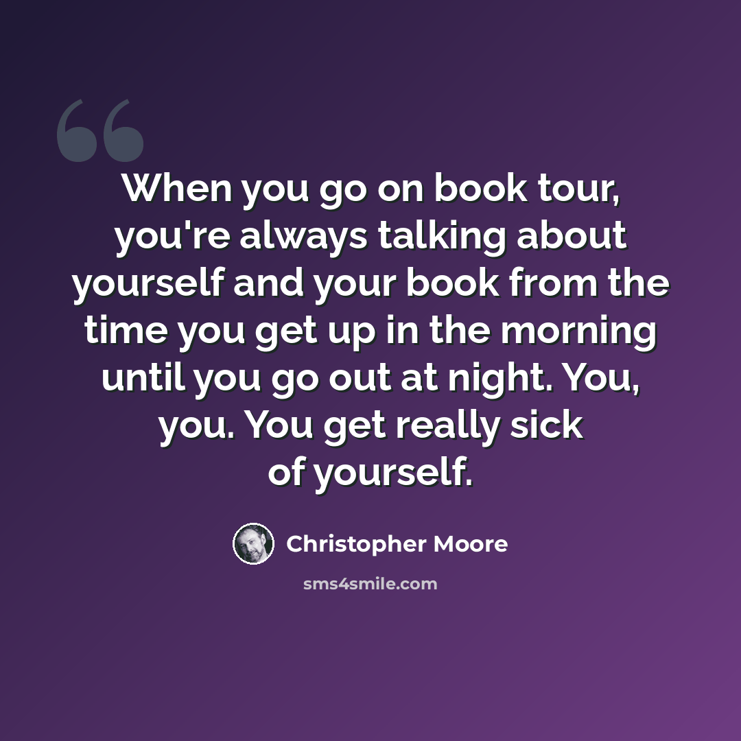 “When you go on book tour, you're always talking about yourself and your book from the time you get up in the morning until you go out at night. You, you. You get really sick of yourself.” quote by Christopher Moore