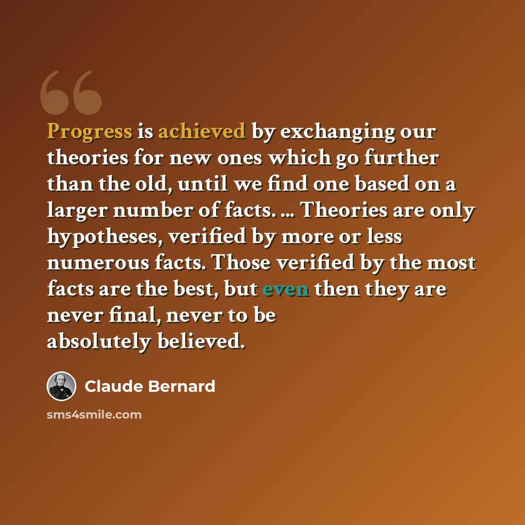 “Progress is achieved by exchanging our theories for new ones which go further than the old, until we find one based on a larger number of facts. ... Theories are only hypotheses, verified by more or less numerous facts. Those verified by the most facts are the best, but even then they are never…” quote by Claude Bernard
