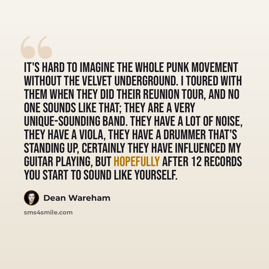 “It's hard to imagine the whole punk movement without The Velvet Underground. I toured with them when they did their reunion tour, and no one sounds like that; they are a very unique-sounding band. They have a lot of noise, they have a viola, they have a drummer that's standing up, certainly they…” quote by Dean Wareham