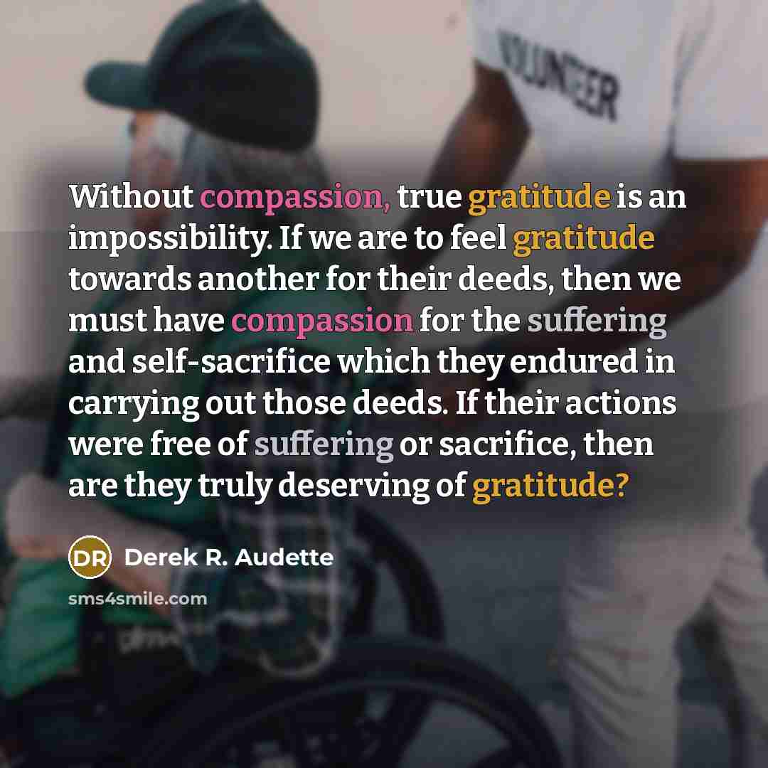 “Without compassion, true gratitude is an impossibility. If we are to feel gratitude towards another for their deeds, then we must have compassion for the suffering and self-sacrifice which they endured in carrying out those deeds. If their actions were free of suffering or sacrifice, then are they…” quote by Derek R. Audette