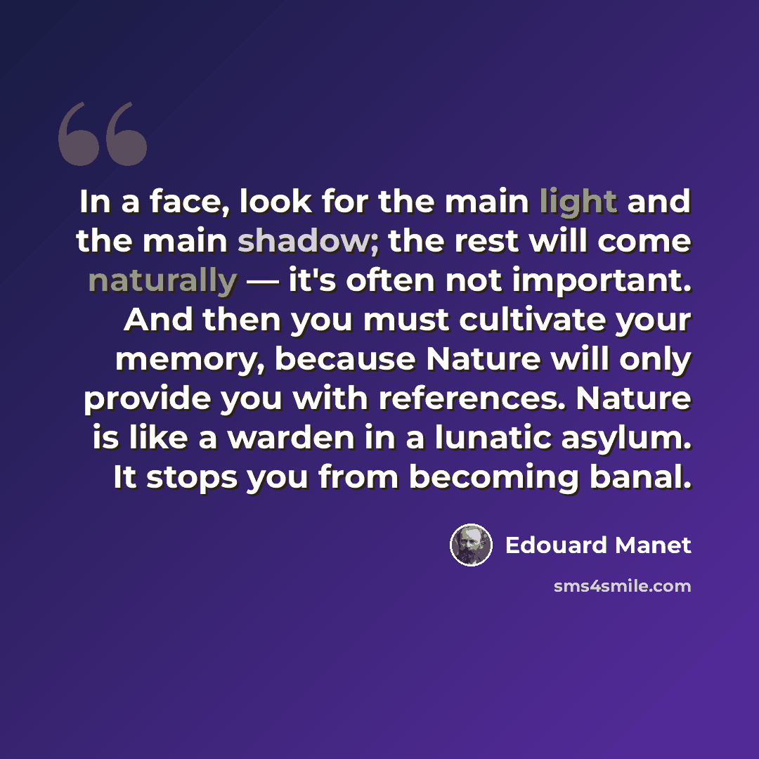 “In a face, look for the main light and the main shadow; the rest will come naturally — it's often not important. And then you must cultivate your memory, because Nature will only provide you with references. Nature is like a warden in a lunatic asylum. It stops you from becoming banal.” quote by Edouard Manet