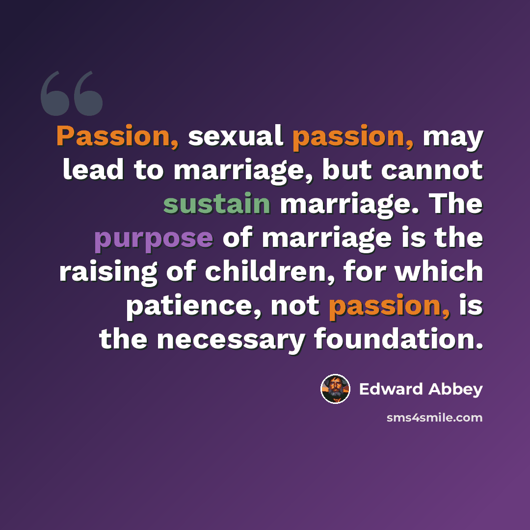 “Passion, sexual passion, may lead to marriage, but cannot sustain marriage. The purpose of marriage is the raising of children, for which patience, not passion, is the necessary foundation.” quote by Edward Abbey