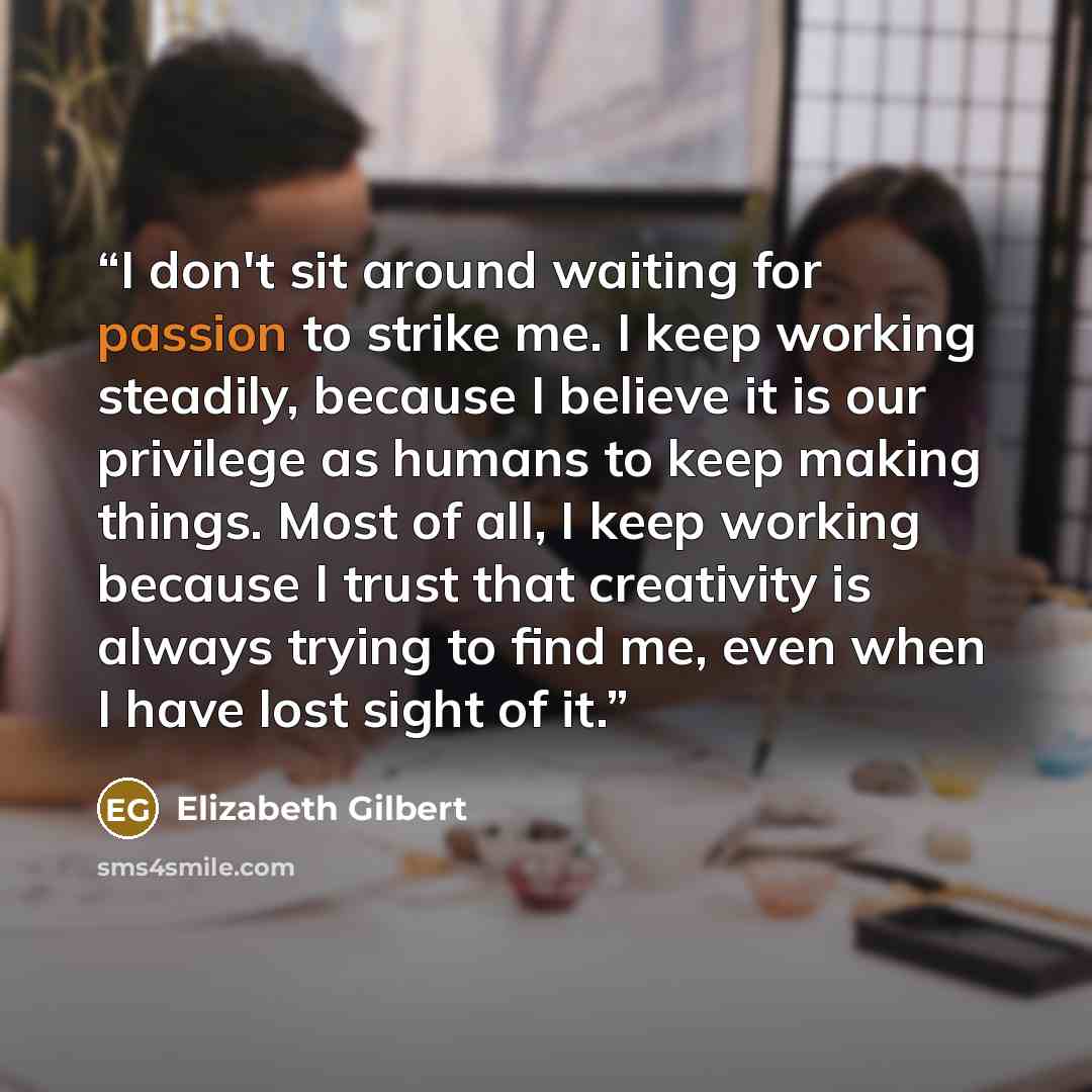 “I don't sit around waiting for passion to strike me. I keep working steadily, because I believe it is our privilege as humans to keep making things. Most of all, I keep working because I trust that creativity is always trying to find me, even when I have lost sight of it.” quote by Elizabeth Gilbert