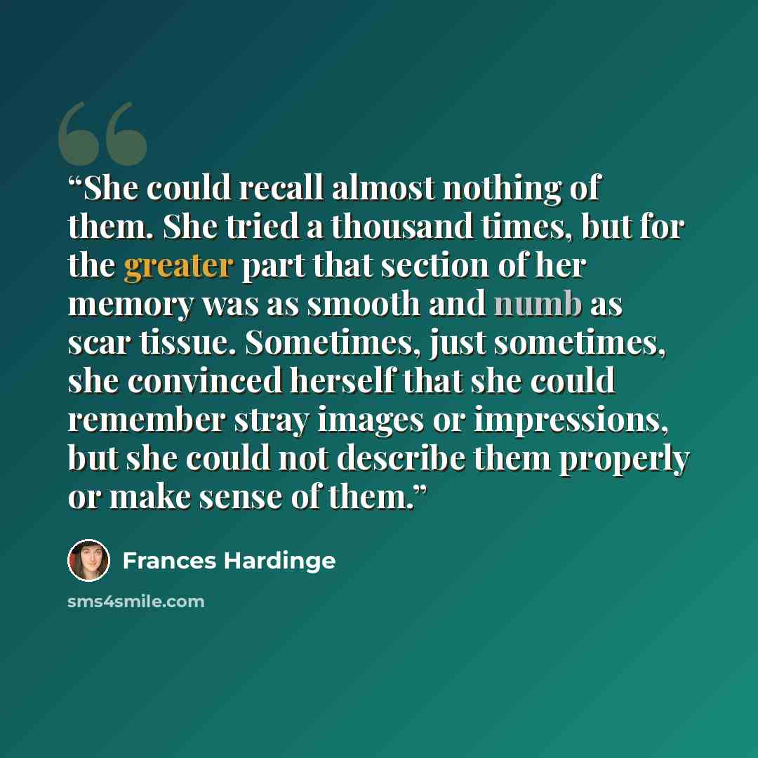 “She could recall almost nothing of them. She tried a thousand times, but for the greater part that section of her memory was as smooth and numb as scar tissue. Sometimes, just sometimes, she convinced herself that she could remember stray images or impressions, but she could not describe them…” quote by Frances Hardinge