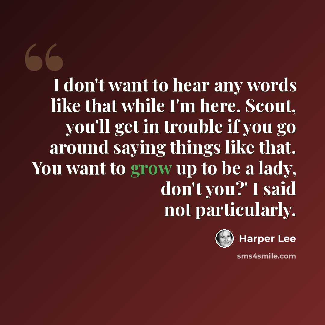“I don't want to hear any words like that while I'm here. Scout, you'll get in trouble if you go around saying things like that. You want to grow up to be a lady, don't you?' I said not particularly.” quote by Harper Lee