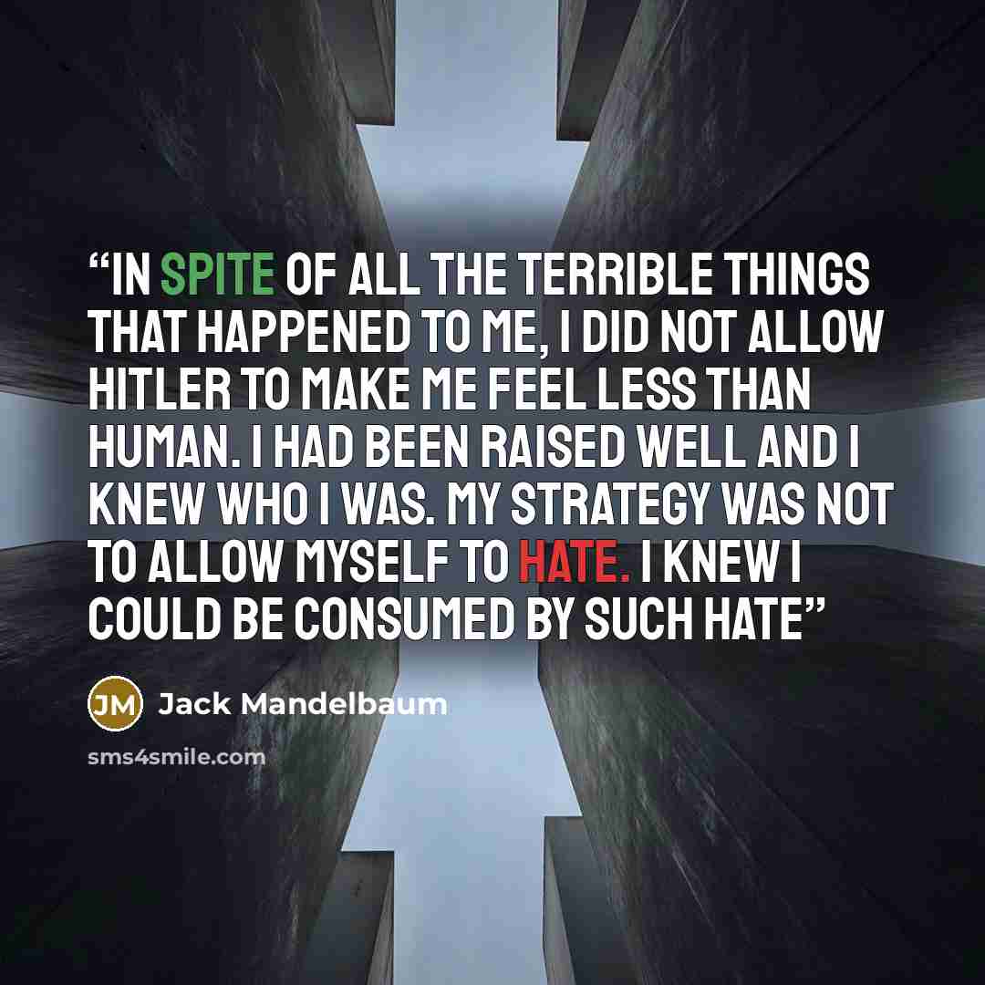 “In spite of all the terrible things that happened to me, I did not allow Hitler to make me feel less than human. I had been raised well and I knew who I was. My strategy was not to allow myself to hate. I knew I could be consumed by such hate” quote by Jack Mandelbaum