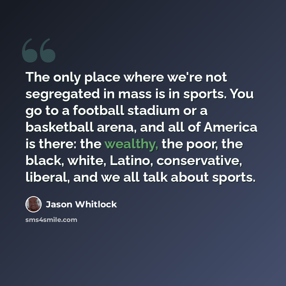 “The only place where we're not segregated in mass is in sports. You go to a football stadium or a basketball arena, and all of America is there: the wealthy, the poor, the black, white, Latino, conservative, liberal, and we all talk about sports.” quote by Jason Whitlock