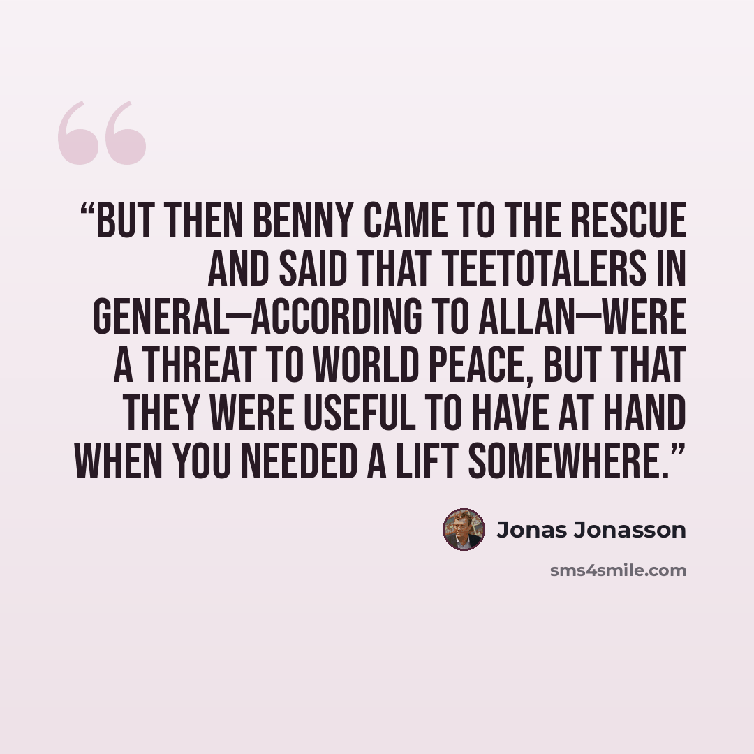 “But then Benny came to the rescue and said that teetotalers in general—according to Allan—were a threat to world peace, but that they were useful to have at hand when you needed a lift somewhere.” quote by Jonas Jonasson