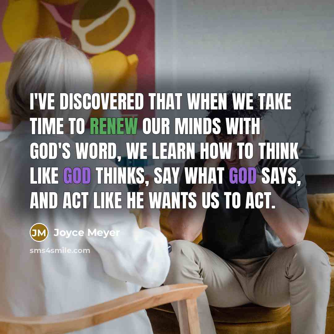 “I've discovered that when we take time to renew our minds with God's Word, we learn how to think like God thinks, say what God says, and act like He wants us to act.” quote by Joyce Meyer