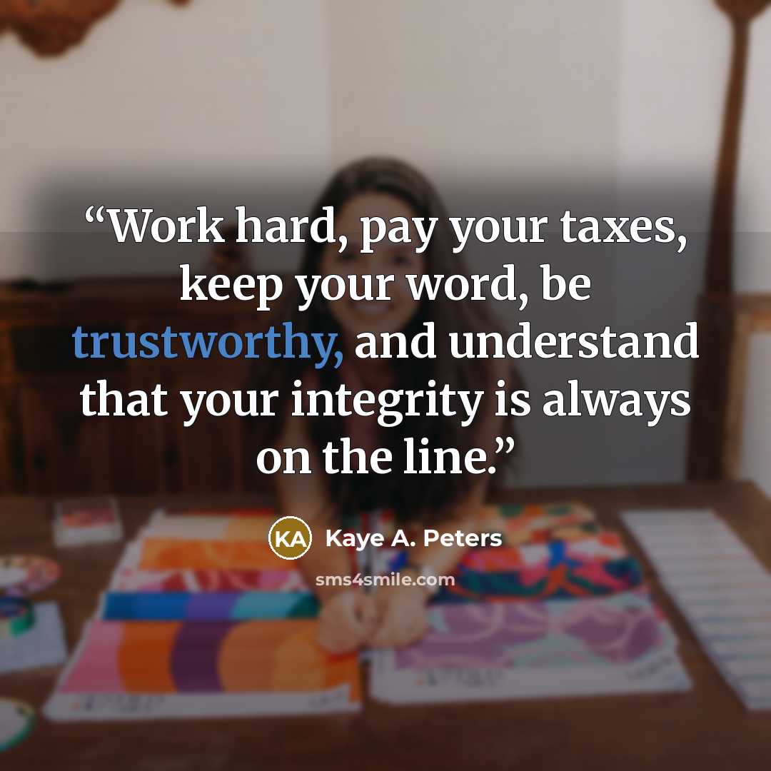 “Work hard, pay your taxes, keep your word, be trustworthy, and understand that your integrity is always on the line.” quote by Kaye A. Peters
