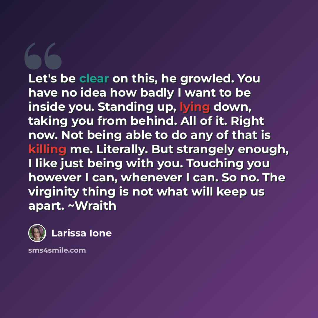 “Let's be clear on this, he growled. You have no idea how badly I want to be inside you. Standing up, lying down, taking you from behind. All of it. Right now. Not being able to do any of that is killing me. Literally. But strangely enough, I like just being with you. Touching you however I can…” quote by Larissa Ione