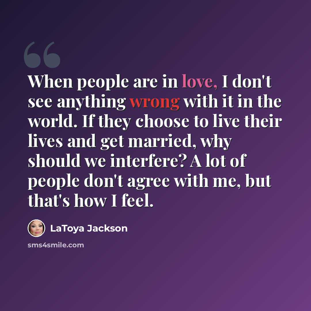 “When people are in love, I don't see anything wrong with it in the world. If they choose to live their lives and get married, why should we interfere? A lot of people don't agree with me, but that's how I feel.” quote by LaToya Jackson