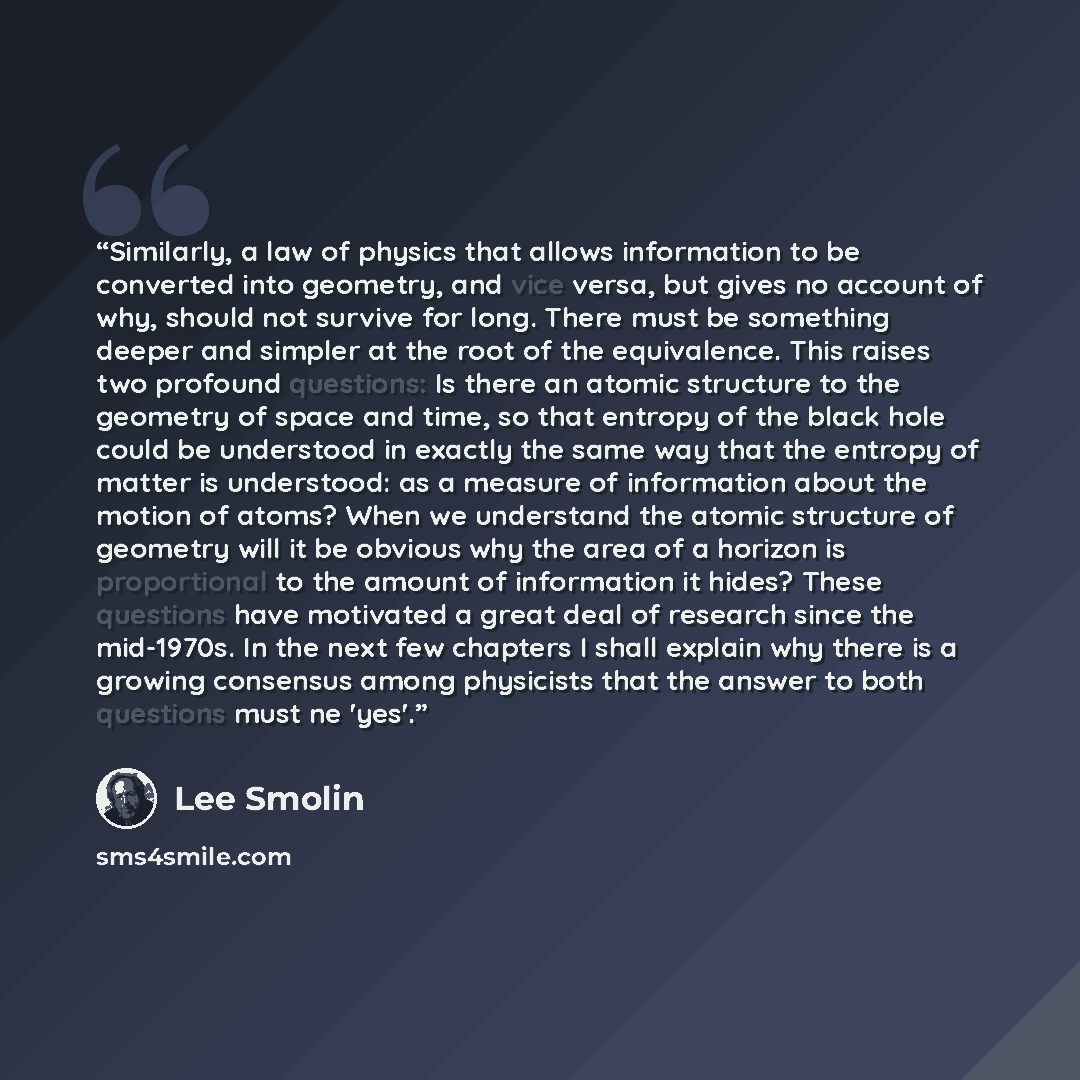 “Similarly, a law of physics that allows information to be converted into geometry, and vice versa, but gives no account of why, should not survive for long. There must be something deeper and simpler at the root of the equivalence. This raises two profound questions: Is there an atomic structure…” quote by Lee Smolin