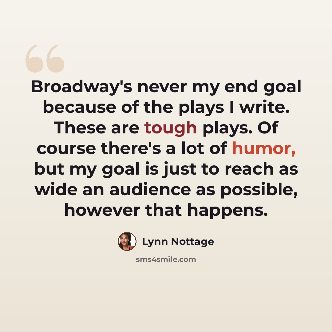 “Broadway's never my end goal because of the plays I write. These are tough plays. Of course there's a lot of humor, but my goal is just to reach as wide an audience as possible, however that happens.” quote by Lynn Nottage