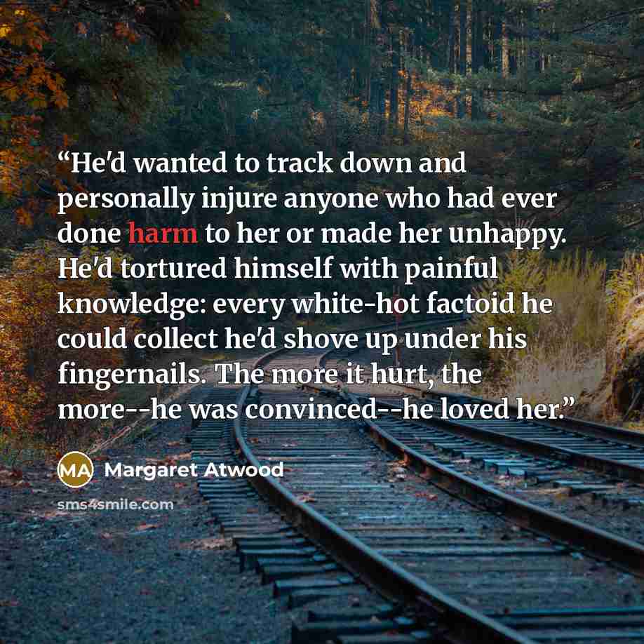 “He'd wanted to track down and personally injure anyone who had ever done harm to her or made her unhappy. He'd tortured himself with painful knowledge: every white-hot factoid he could collect he'd shove up under his fingernails. The more it hurt, the more--he was convinced--he loved her.” quote by Margaret Atwood
