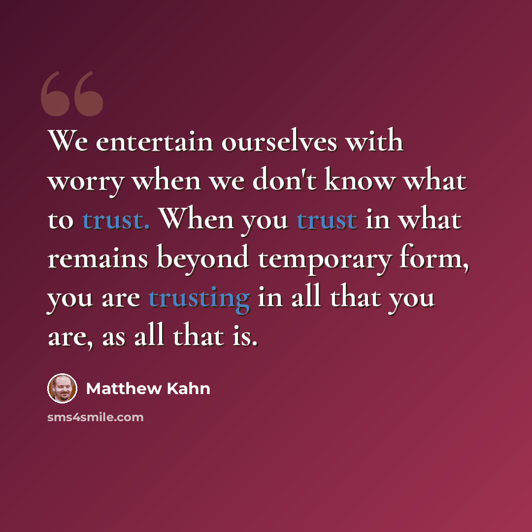 “We entertain ourselves with worry when we don't know what to trust. When you trust in what remains beyond temporary form, you are trusting in all that you are, as all that is.” quote by Matthew Kahn