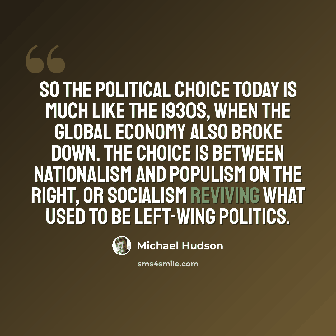 “So the political choice today is much like the 1930s, when the global economy also broke down. The choice is between nationalism and populism on the right, or socialism reviving what used to be left-wing politics.” quote by Michael Hudson