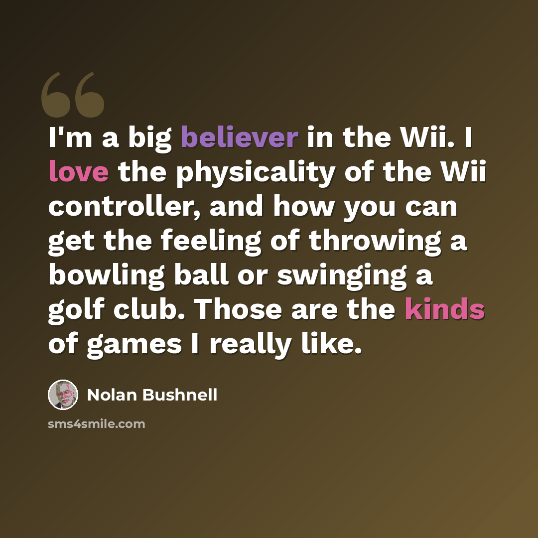 “I'm a big believer in the Wii. I love the physicality of the Wii controller, and how you can get the feeling of throwing a bowling ball or swinging a golf club. Those are the kinds of games I really like.” quote by Nolan Bushnell