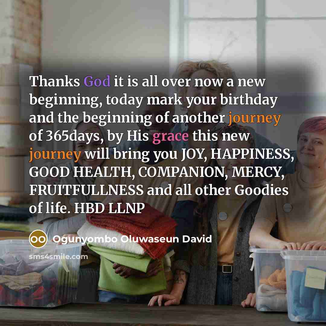 “Thanks God it is all over now a new beginning, today mark your birthday and the beginning of another journey of 365days, by His grace this new journey will bring you JOY, HAPPINESS, GOOD HEALTH, COMPANION, MERCY, FRUITFULLNESS and all other Goodies of life. HBD LLNP” quote by Ogunyombo Oluwaseun David