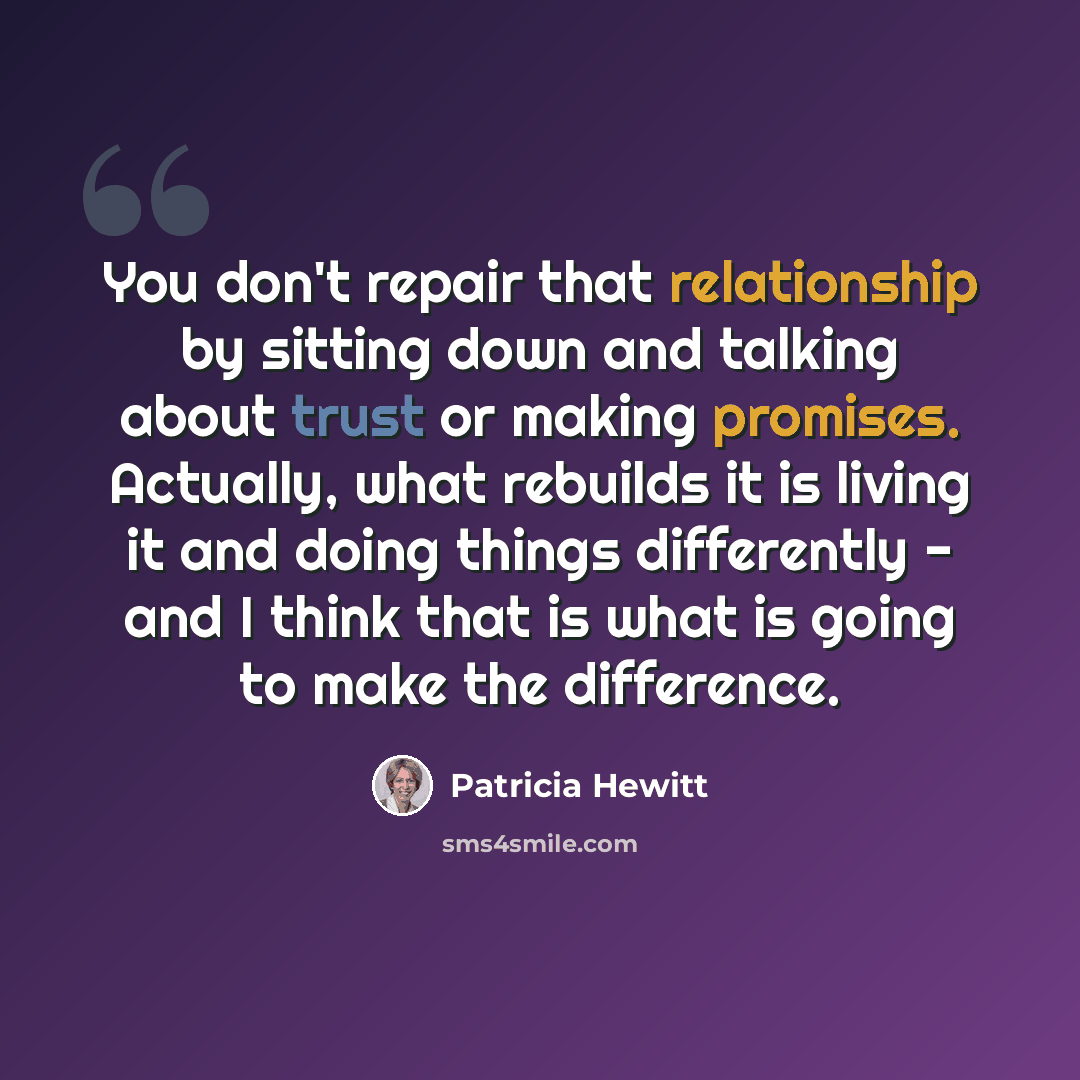 “You don't repair that relationship by sitting down and talking about trust or making promises. Actually, what rebuilds it is living it and doing things differently - and I think that is what is going to make the difference.” quote by Patricia Hewitt
