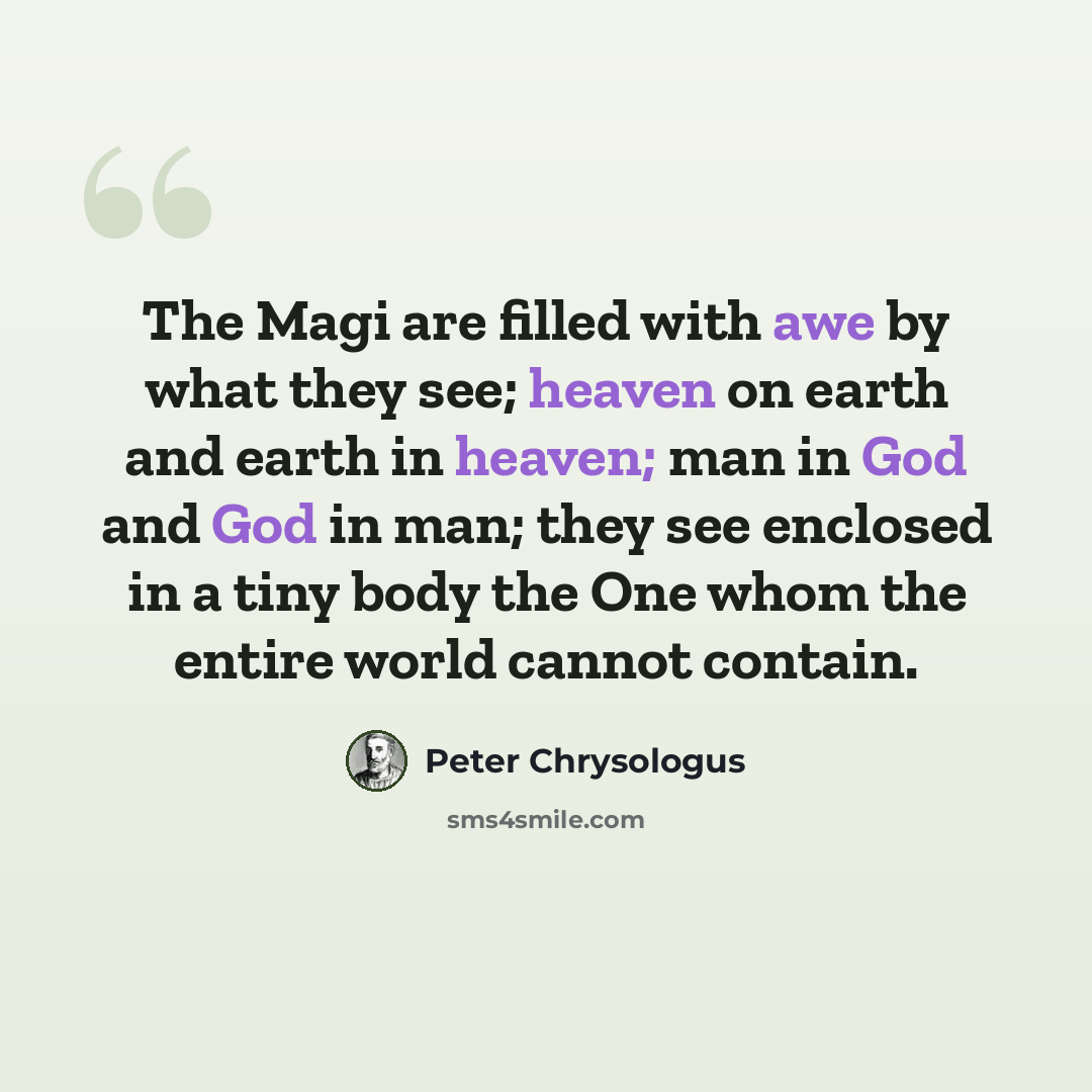 “The Magi are filled with awe by what they see; heaven on earth and earth in heaven; man in God and God in man; they see enclosed in a tiny body the One whom the entire world cannot contain.” quote by Peter Chrysologus
