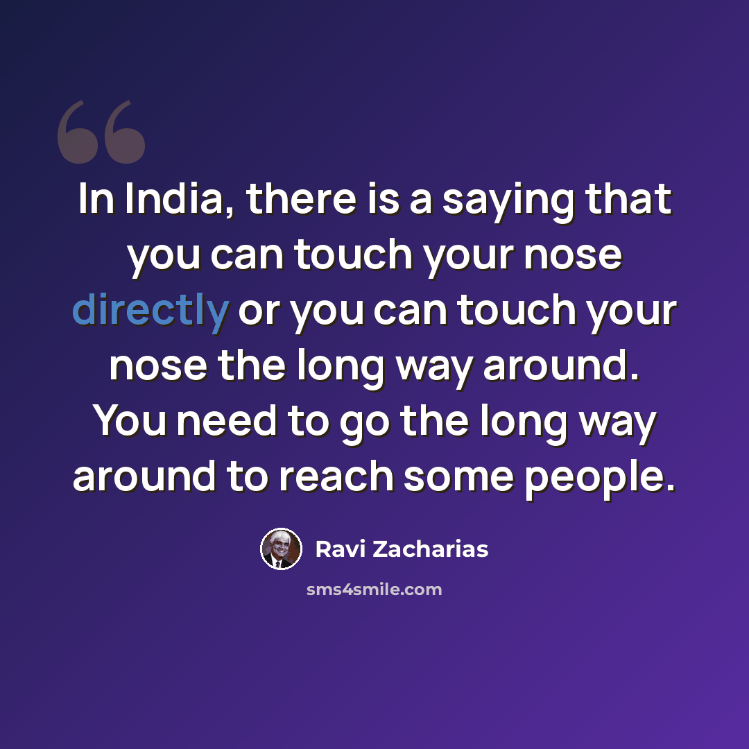 “In India, there is a saying that you can touch your nose directly or you can touch your nose the long way around. You need to go the long way around to reach some people.” quote by Ravi Zacharias