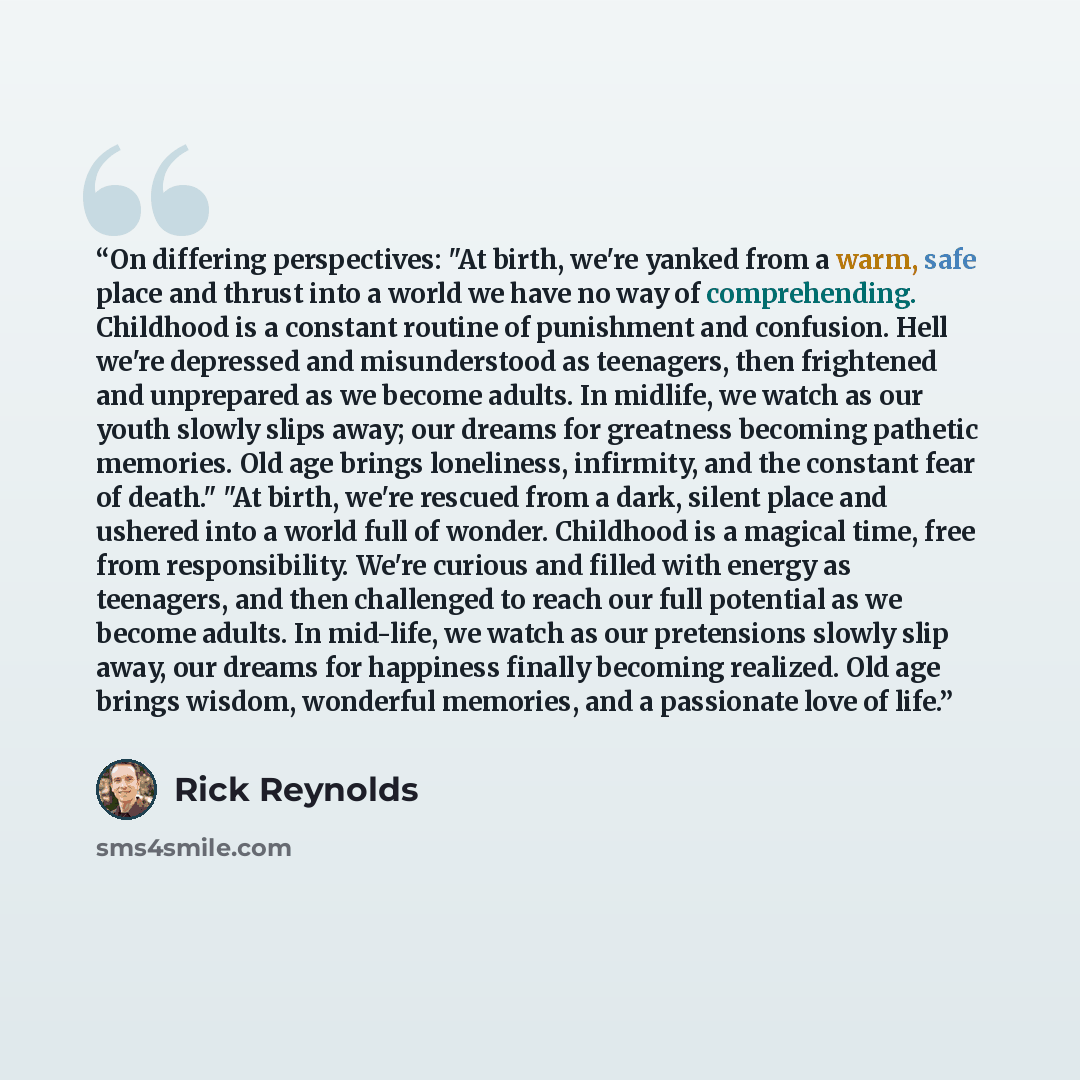 “On differing perspectives: "At birth, we're yanked from a warm, safe place and thrust into a world we have no way of comprehending. Childhood is a constant routine of punishment and confusion. Hell we're depressed and misunderstood as teenagers, then frightened and unprepared as we become adults…” quote by Rick Reynolds