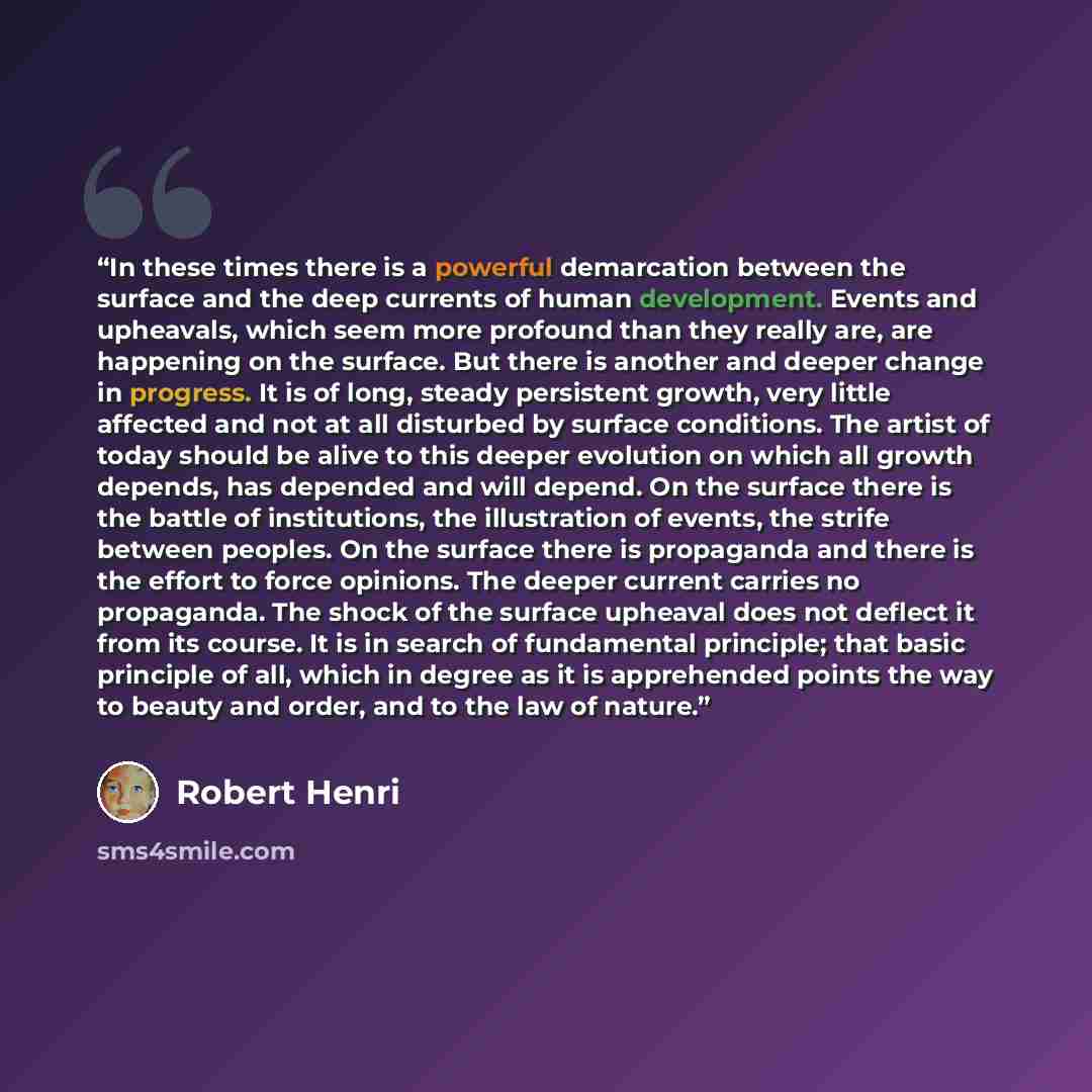 “In these times there is a powerful demarcation between the surface and the deep currents of human development. Events and upheavals, which seem more profound than they really are, are happening on the surface. But there is another and deeper change in progress. It is of long, steady persistent…” quote by Robert Henri