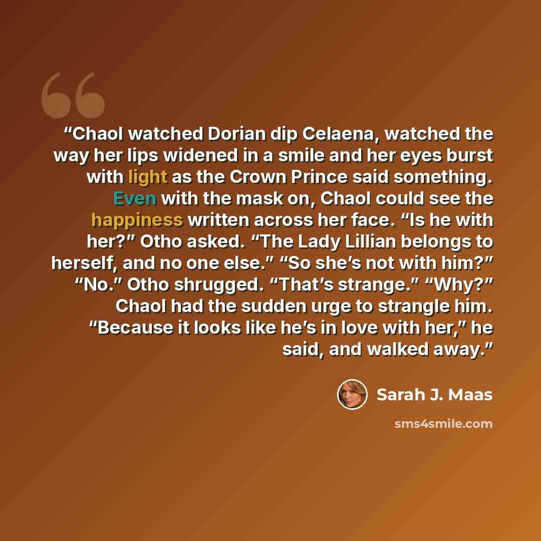“Chaol watched Dorian dip Celaena, watched the way her lips widened in a smile and her eyes burst with light as the Crown Prince said something. Even with the mask on, Chaol could see the happiness written across her face. “Is he with her?” Otho asked. “The Lady Lillian belongs to herself, and no…” quote by Sarah J. Maas