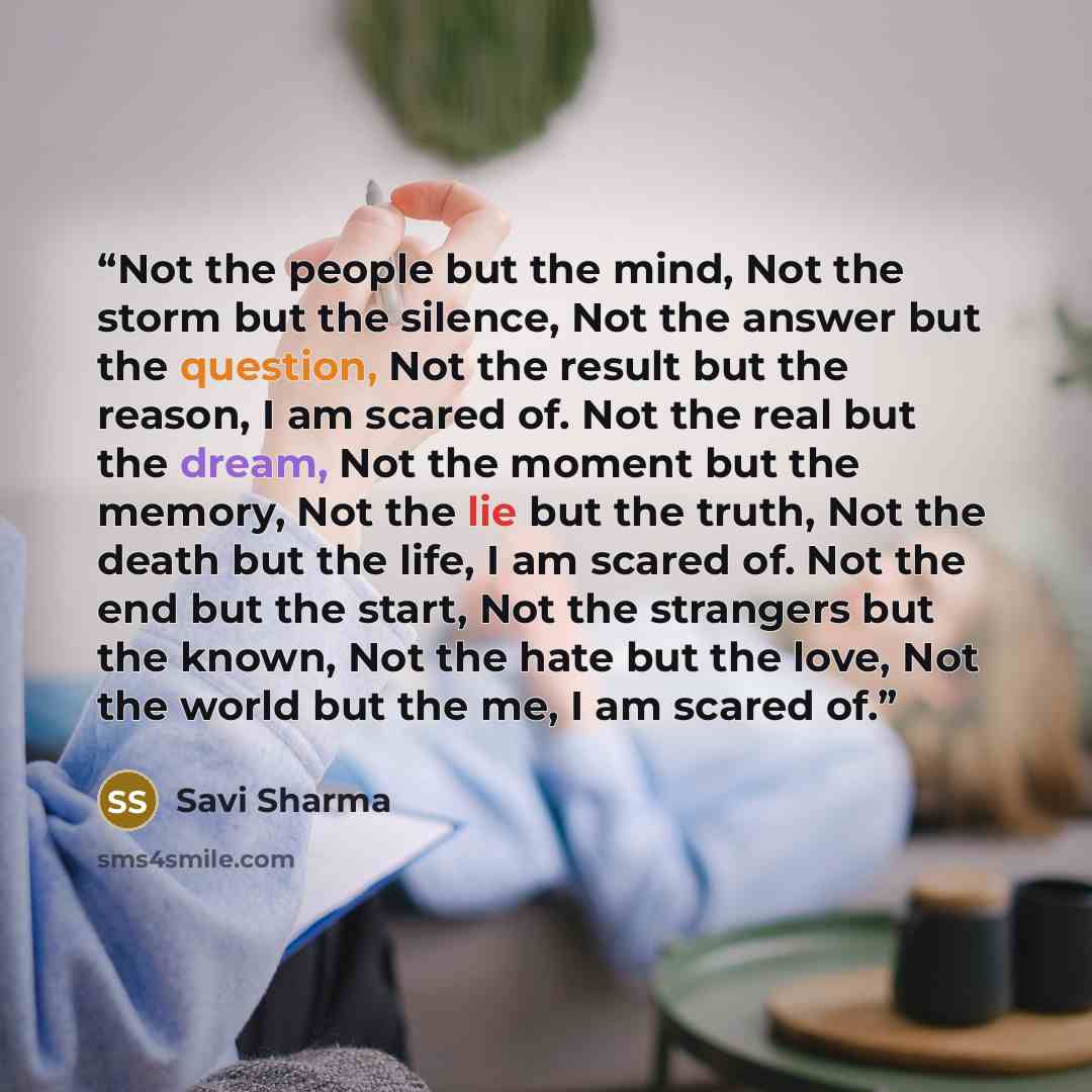 “Not the people but the mind, Not the storm but the silence, Not the answer but the question, Not the result but the reason, I am scared of. Not the real but the dream, Not the moment but the memory, Not the lie but the truth, Not the death but the life, I am scared of. Not the end but the start…” quote by Savi Sharma