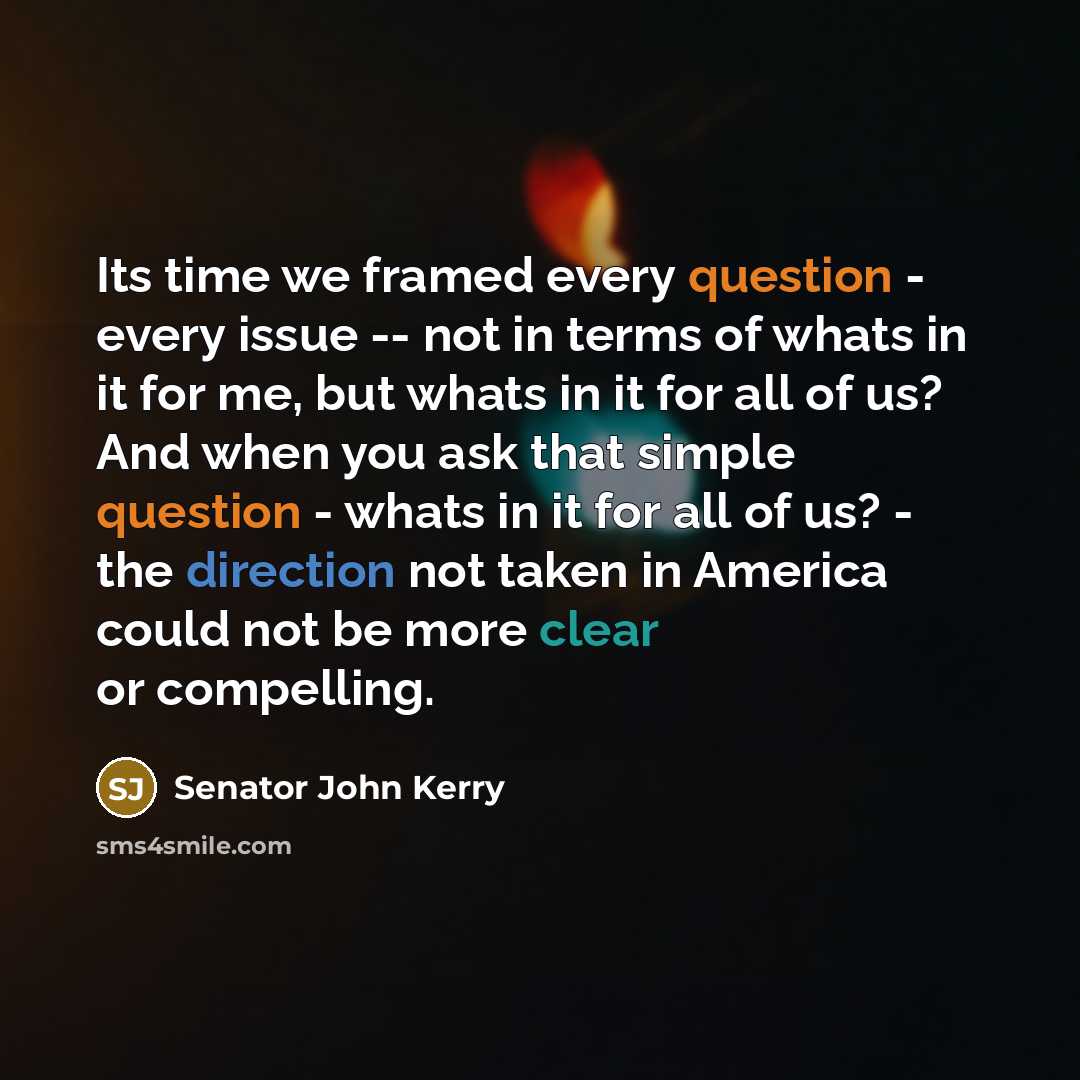 “Its time we framed every question - every issue -- not in terms of whats in it for me, but whats in it for all of us? And when you ask that simple question - whats in it for all of us? - the direction not taken in America could not be more clear or compelling.” quote by Senator John Kerry
