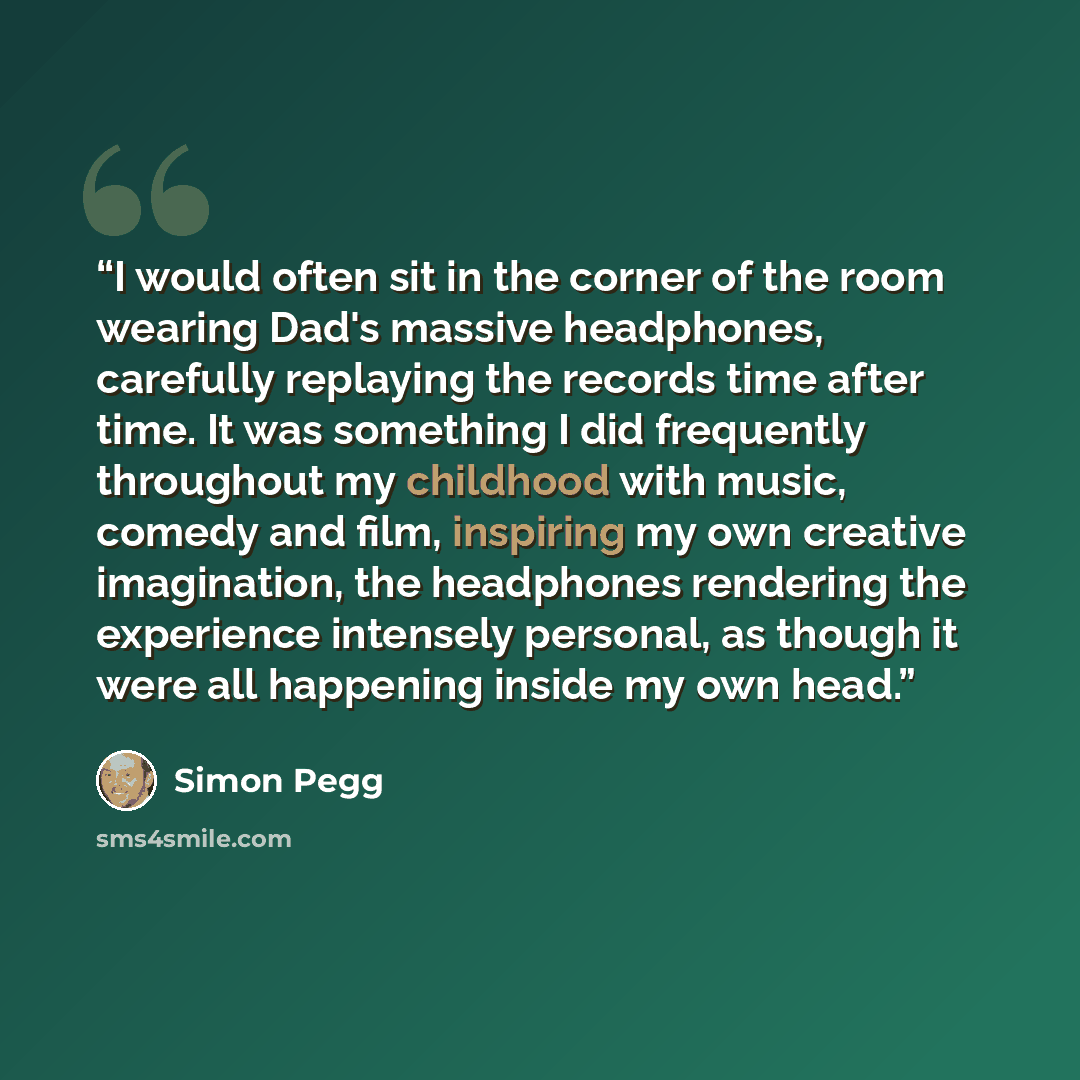 “I would often sit in the corner of the room wearing Dad's massive headphones, carefully replaying the records time after time. It was something I did frequently throughout my childhood with music, comedy and film, inspiring my own creative imagination, the headphones rendering the experience…” quote by Simon Pegg