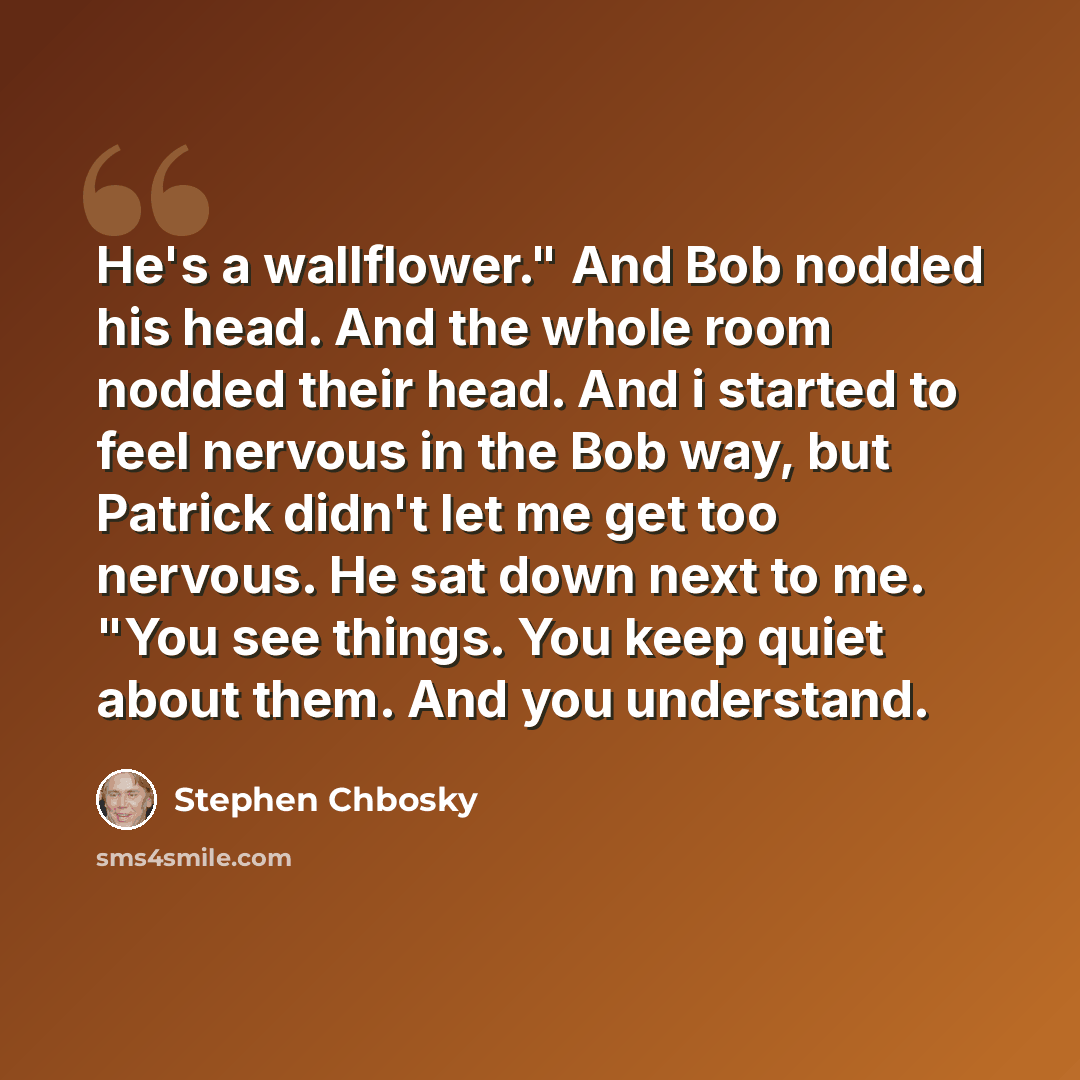 “He's a wallflower." And Bob nodded his head. And the whole room nodded their head. And i started to feel nervous in the Bob way, but Patrick didn't let me get too nervous. He sat down next to me. "You see things. You keep quiet about them. And you understand.” quote by Stephen Chbosky
