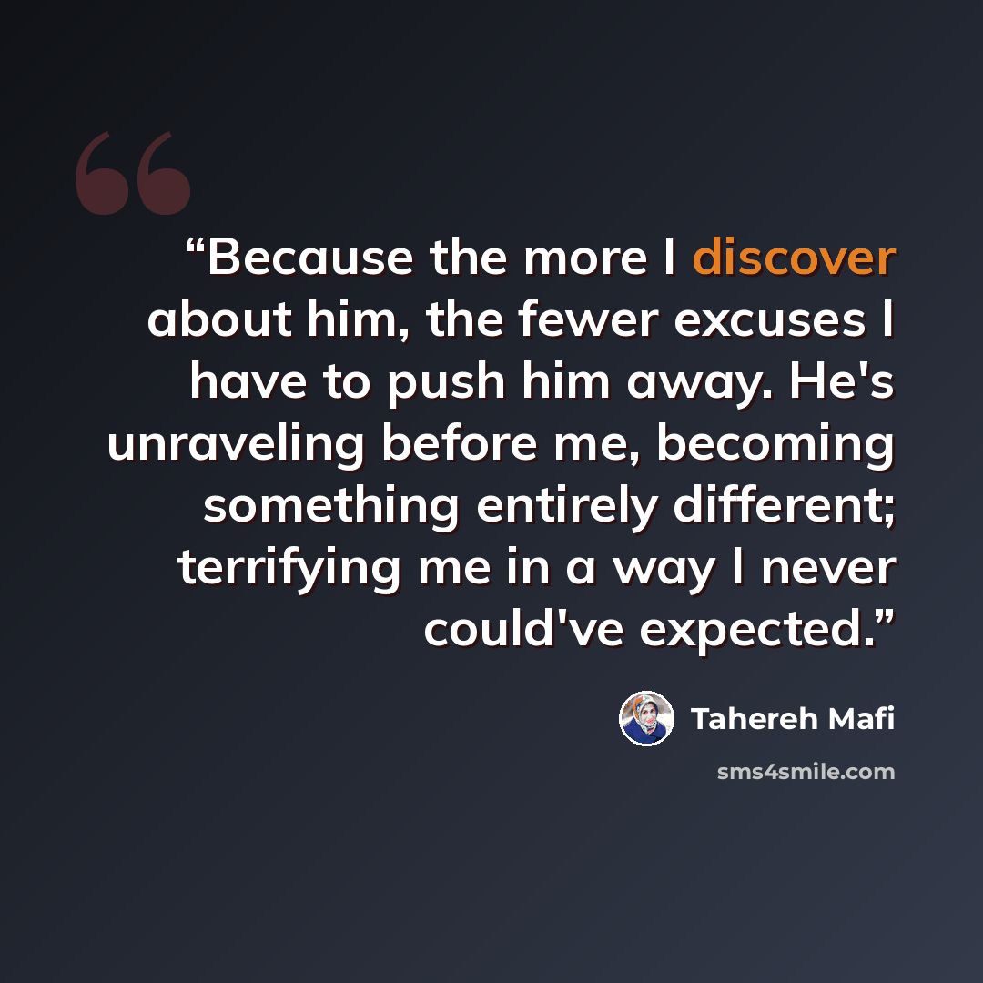 “Because the more I discover about him, the fewer excuses I have to push him away. He's unraveling before me, becoming something entirely different; terrifying me in a way I never could've expected.” quote by Tahereh Mafi