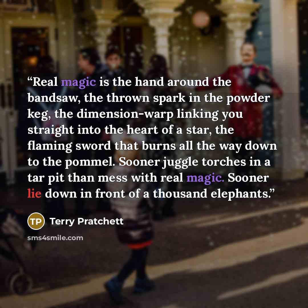 “Real magic is the hand around the bandsaw, the thrown spark in the powder keg, the dimension-warp linking you straight into the heart of a star, the flaming sword that burns all the way down to the pommel. Sooner juggle torches in a tar pit than mess with real magic. Sooner lie down in front of a…” quote by Terry Pratchett