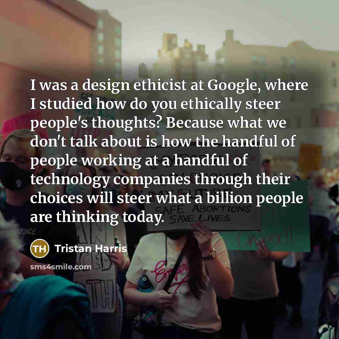 “I was a design ethicist at Google, where I studied how do you ethically steer people's thoughts? Because what we don't talk about is how the handful of people working at a handful of technology companies through their choices will steer what a billion people are thinking today.” quote by Tristan Harris