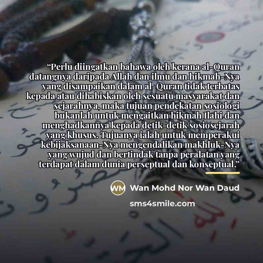 “Perlu diingatkan bahawa oleh kerana al-Quran datangnya daripada Allah dan ilmu dan hikmah-Nya yang disampaikan dalam al-Quran tidak terbatas kepada atau dihabiskan oleh sesuatu masyarakat dan sejarahnya, maka tujuan pendekatan sosiologi bukanlah untuk mengaitkan hikmah Ilahi dan menghadkannya…” quote by Wan Mohd Nor Wan Daud