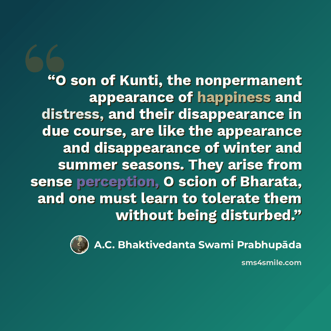“O son of Kunti, the nonpermanent appearance of happiness and distress, and their disappearance in due course, are like the appearance and disappearance of winter and summer seasons. They arise from sense perception, O scion of Bharata, and one must learn to tolerate them without being disturbed.” quote by A.C. Bhaktivedanta Swami Prabhupāda